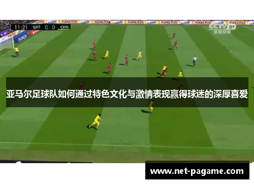 亚马尔足球队如何通过特色文化与激情表现赢得球迷的深厚喜爱