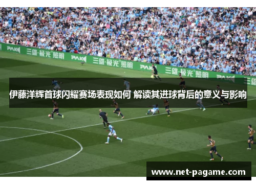 伊藤洋辉首球闪耀赛场表现如何 解读其进球背后的意义与影响