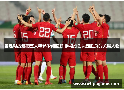 国足对战越南五大精彩瞬间回顾 谁将成为决定胜负的关键人物