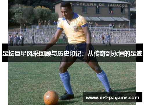 足坛巨星风采回顾与历史印记：从传奇到永恒的足迹