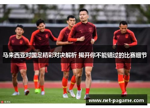 马来西亚对国足精彩对决解析 揭开你不能错过的比赛细节