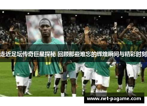走近足坛传奇巨星探秘 回顾那些难忘的辉煌瞬间与精彩时刻